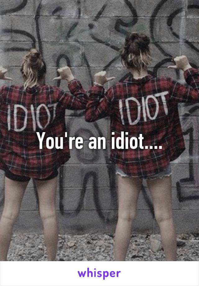 You're an idiot....