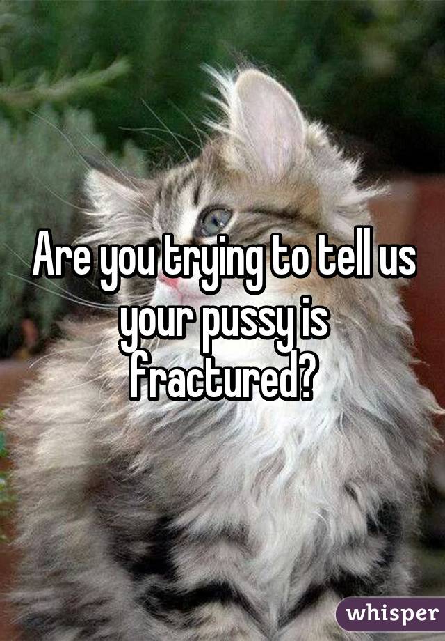 Are you trying to tell us your pussy is fractured?