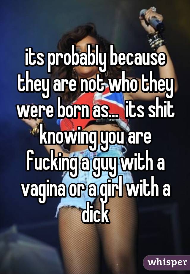 its probably because they are not who they were born as...  its shit knowing you are fucking a guy with a vagina or a girl with a dick