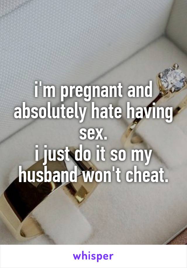 i'm pregnant and absolutely hate having sex.
i just do it so my husband won't cheat.