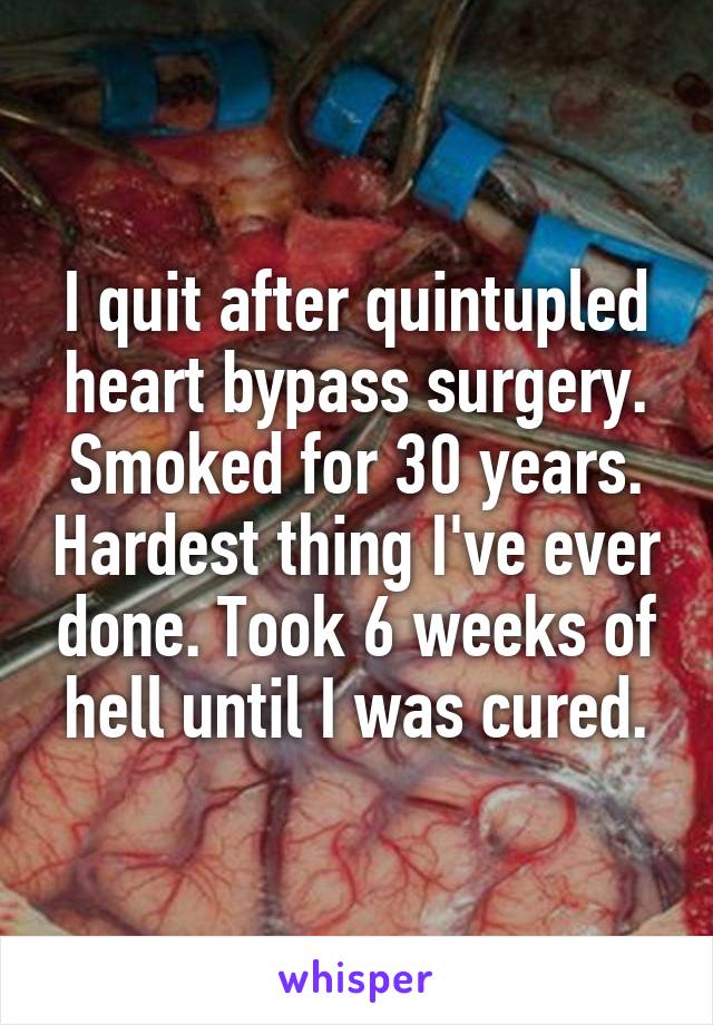 I quit after quintupled heart bypass surgery. Smoked for 30 years. Hardest thing I've ever done. Took 6 weeks of hell until I was cured.