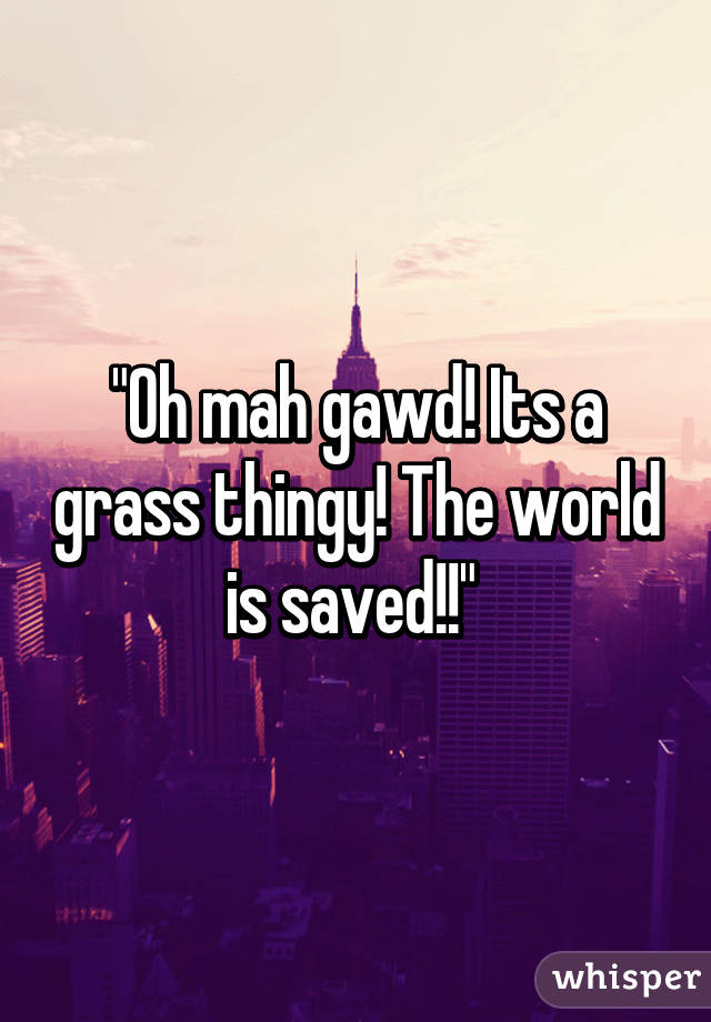 "Oh mah gawd! Its a grass thingy! The world is saved!!" 