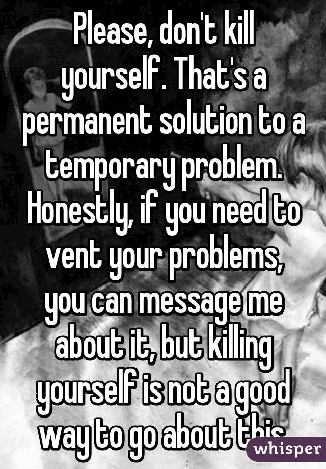 Please, don't kill yourself. That's a permanent solution to a temporary problem. Honestly, if you need to vent your problems, you can message me about it, but killing yourself is not a good way to go about this.