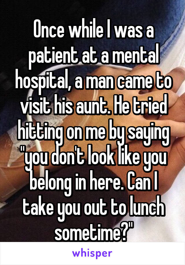 Once while I was a patient at a mental hospital, a man came to visit his aunt. He tried hitting on me by saying "you don't look like you belong in here. Can I take you out to lunch sometime?"