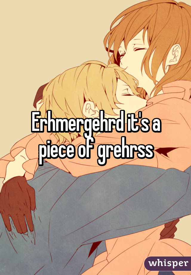 Erhmergehrd it's a piece of grehrss