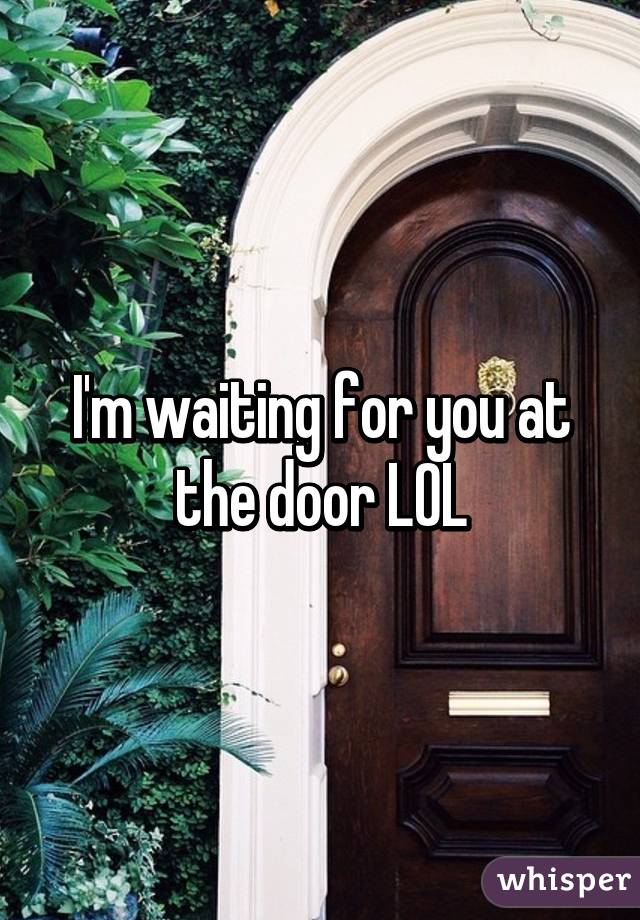 I'm waiting for you at the door LOL