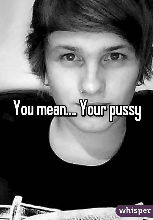 You mean.... Your pussy