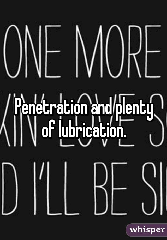 Penetration and plenty of lubrication.