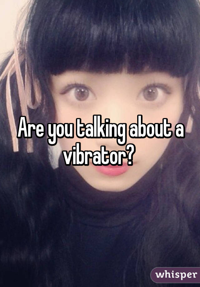 Are you talking about a vibrator? 