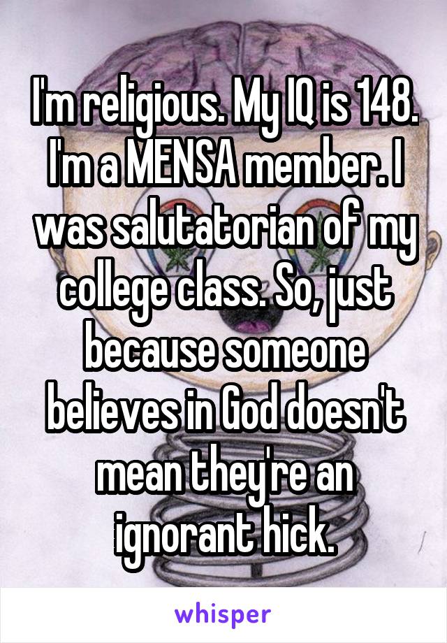 I'm religious. My IQ is 148. I'm a MENSA member. I was salutatorian of my college class. So, just because someone believes in God doesn't mean they're an ignorant hick.