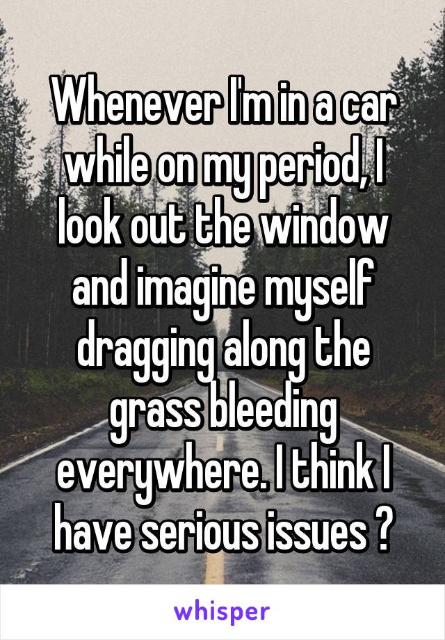 Whenever I'm in a car while on my period, I look out the window and imagine myself dragging along the grass bleeding everywhere. I think I have serious issues 😂