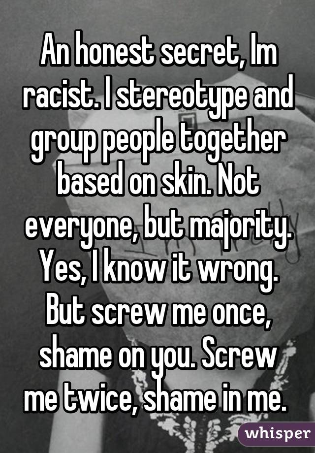 An honest secret, Im racist. I stereotype and group people together based on skin. Not everyone, but majority. Yes, I know it wrong. But screw me once, shame on you. Screw me twice, shame in me. 