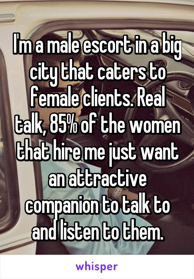 I'm a male escort in a big city that caters to female clients. Real talk, 85% of the women that hire me just want an attractive companion to talk to and listen to them.