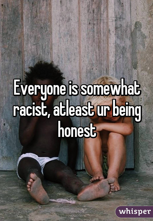 Everyone is somewhat racist, atleast ur being honest