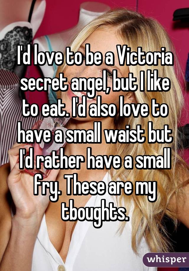 I'd love to be a Victoria secret angel, but I like to eat. I'd also love to have a small waist but I'd rather have a small fry. These are my tboughts.