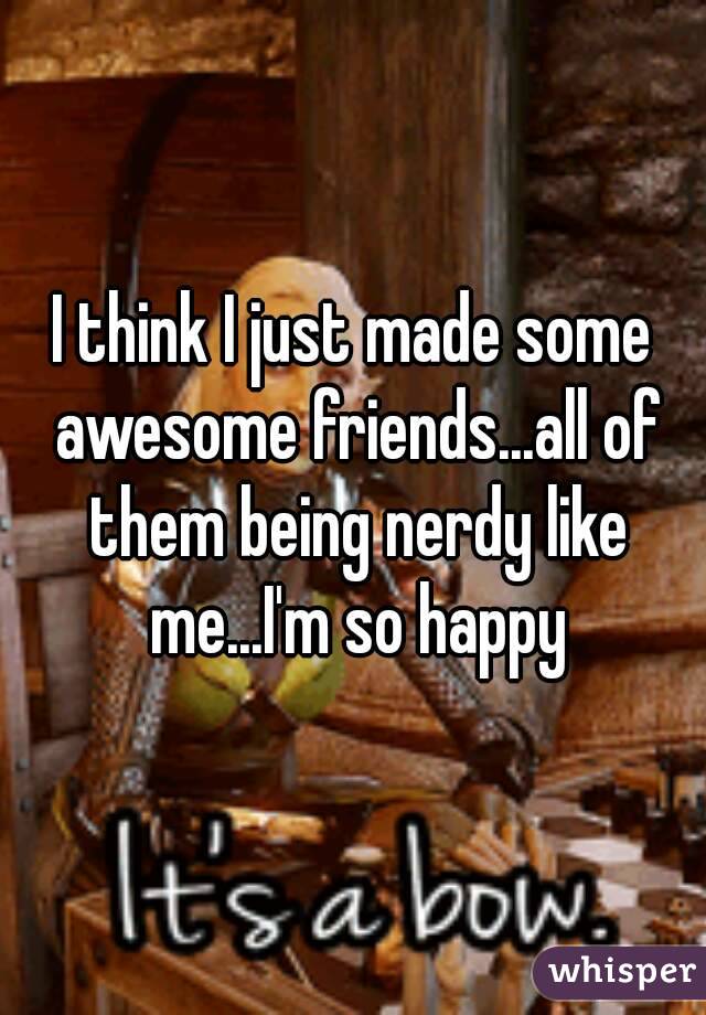 I think I just made some awesome friends...all of them being nerdy like me...I'm so happy