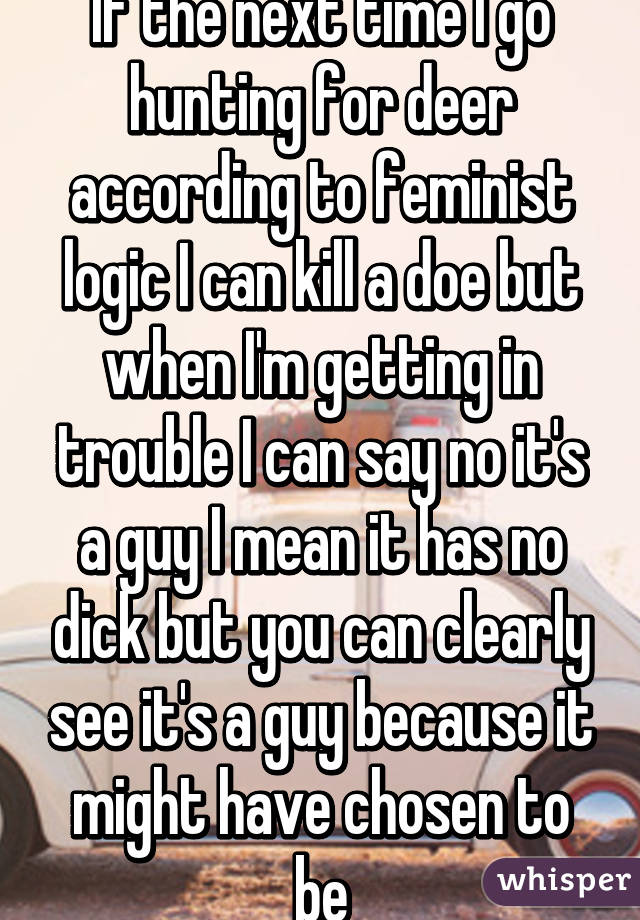 If the next time I go hunting for deer according to feminist logic I can kill a doe but when I'm getting in trouble I can say no it's a guy I mean it has no dick but you can clearly see it's a guy because it might have chosen to be
