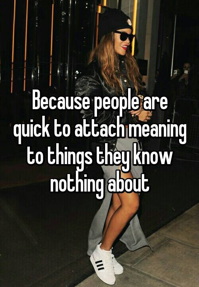 because-people-are-quick-to-attach-meaning-to-things-they-know-nothing