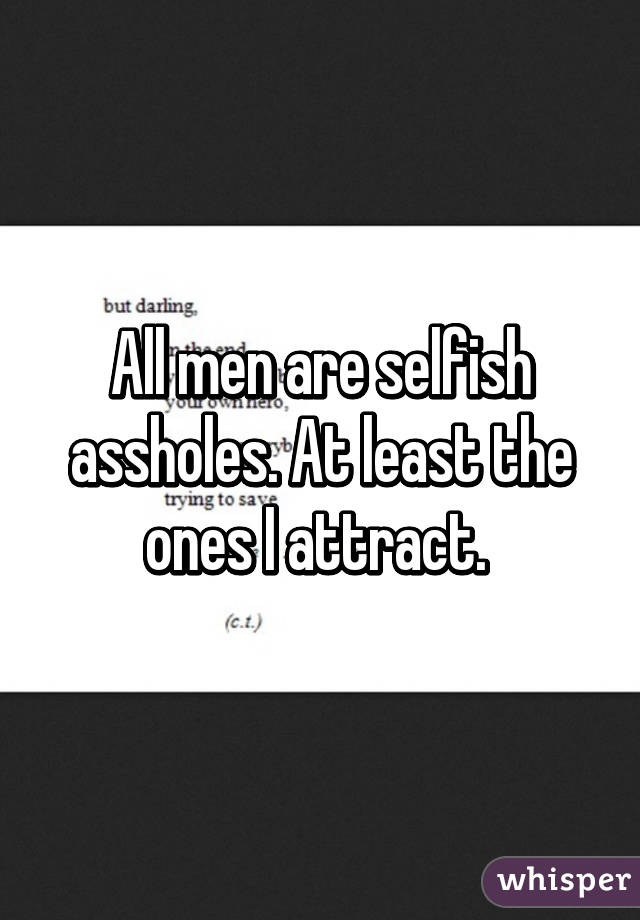 All men are selfish assholes. At least the ones I attract. 