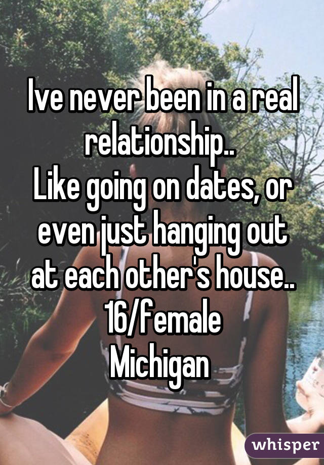 Ive never been in a real relationship.. 
Like going on dates, or even just hanging out at each other's house..
16/female
Michigan 