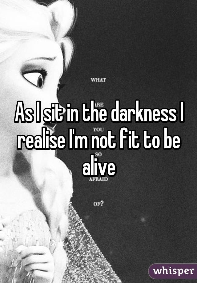 As I sit in the darkness I realise I'm not fit to be alive