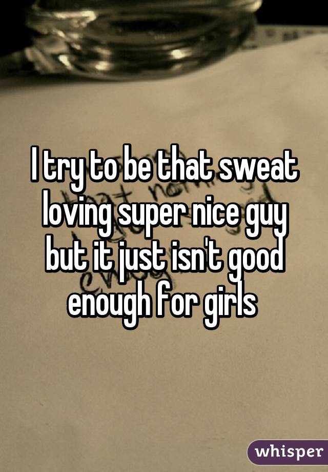I try to be that sweat loving super nice guy but it just isn't good enough for girls 