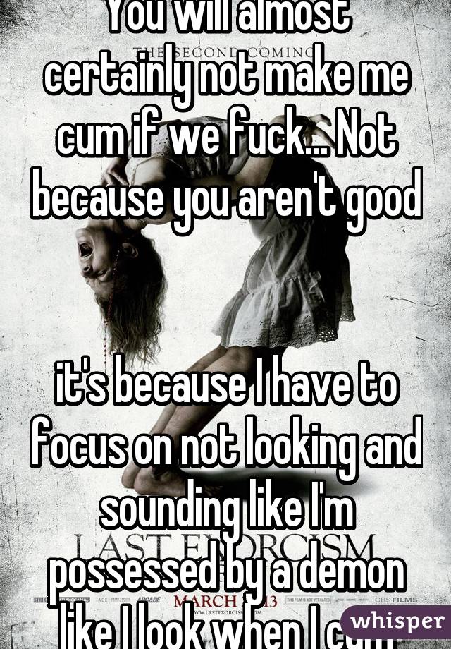 You will almost certainly not make me cum if we fuck... Not because you aren't good   

it's because I have to focus on not looking and sounding like I'm possessed by a demon like I look when I cum