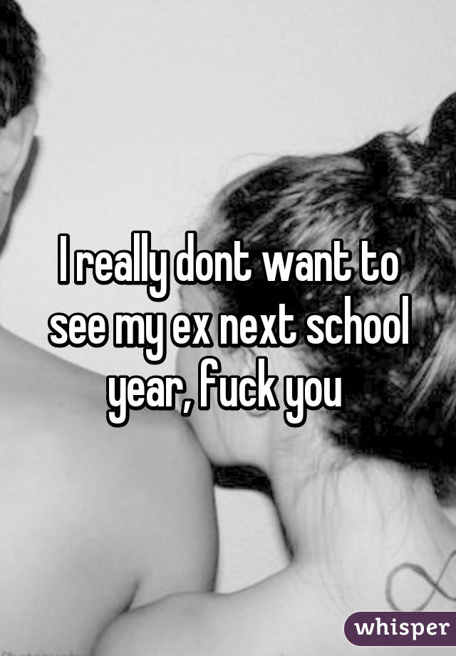 I really dont want to see my ex next school year, fuck you 