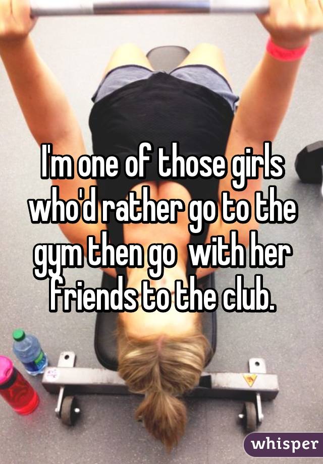 I'm one of those girls who'd rather go to the gym then go  with her friends to the club.