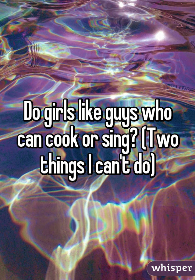 Do girls like guys who can cook or sing? (Two things I can't do)