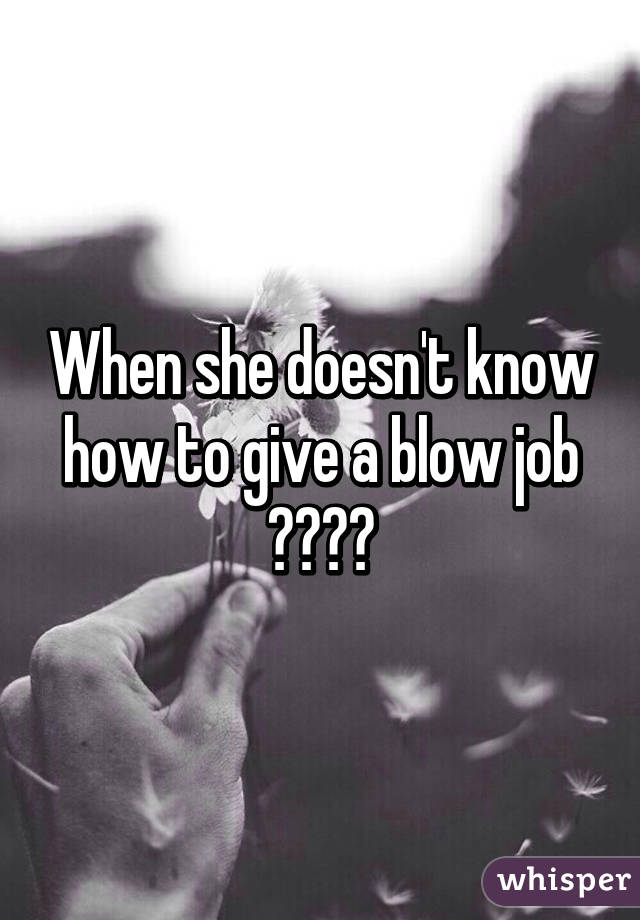 When she doesn't know how to give a blow job 😑😑😑😑