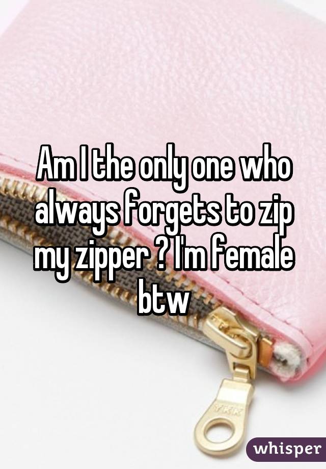 Am I the only one who always forgets to zip my zipper ? I'm female btw