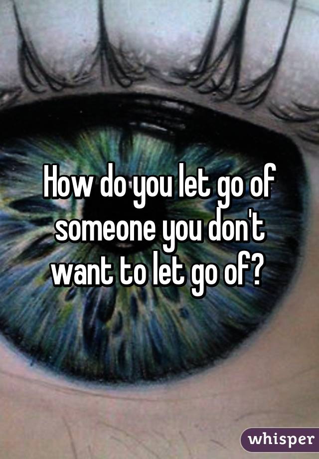 How do you let go of someone you don't want to let go of? 