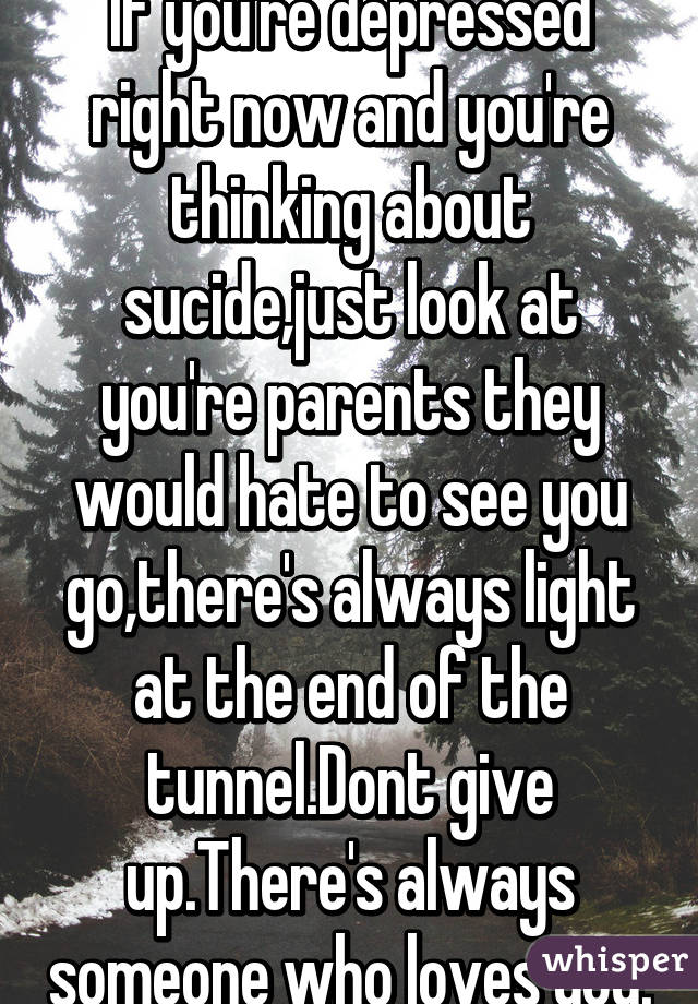 If you're depressed right now and you're thinking about sucide,just look at you're parents they would hate to see you go,there's always light at the end of the tunnel.Dont give up.There's always someone who loves you.