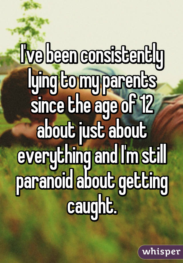 I've been consistently lying to my parents since the age of 12 about just about everything and I'm still paranoid about getting caught.