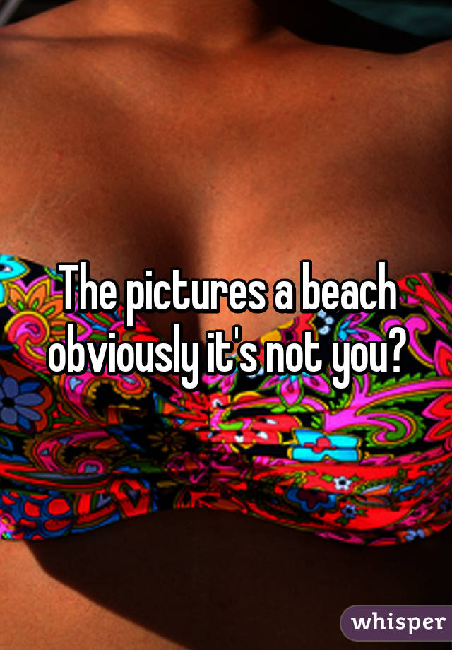 The pictures a beach obviously it's not you?