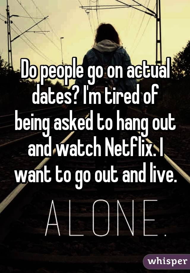 Do people go on actual dates? I'm tired of being asked to hang out and watch Netflix. I want to go out and live. 