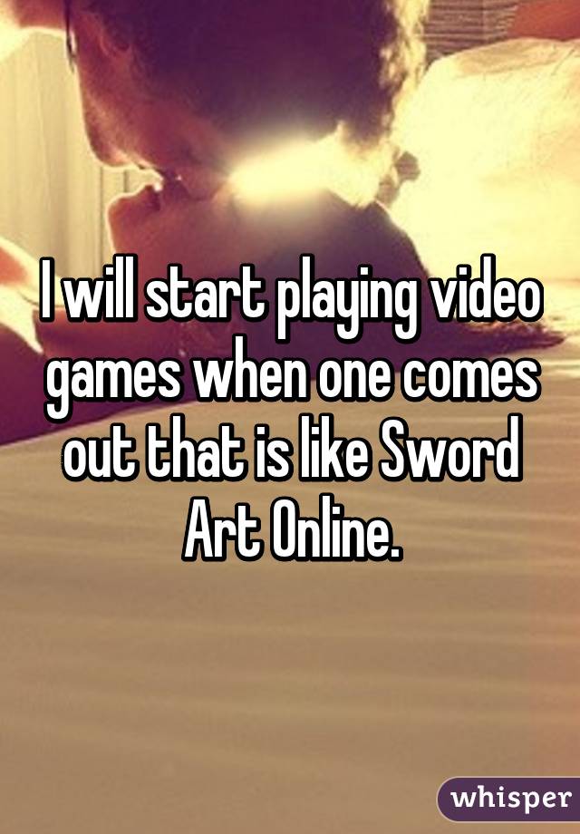 I will start playing video games when one comes out that is like Sword Art Online.