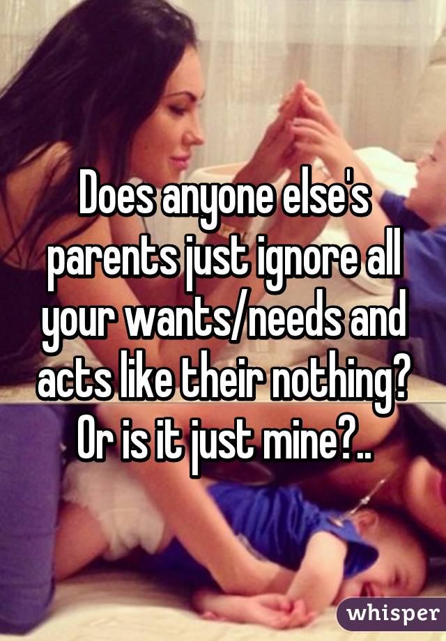 Does anyone else's parents just ignore all your wants/needs and acts like their nothing?
Or is it just mine?..