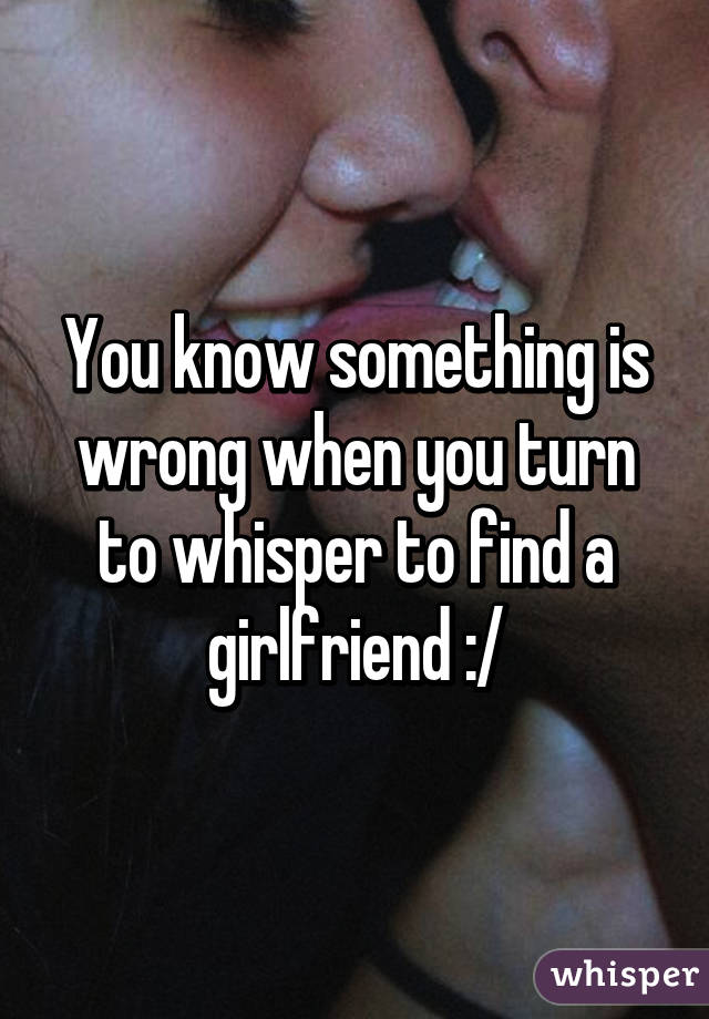 You know something is wrong when you turn to whisper to find a girlfriend :/