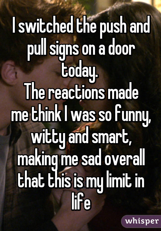 I switched the push and pull signs on a door today. 
The reactions made me think I was so funny, witty and smart, making me sad overall that this is my limit in life