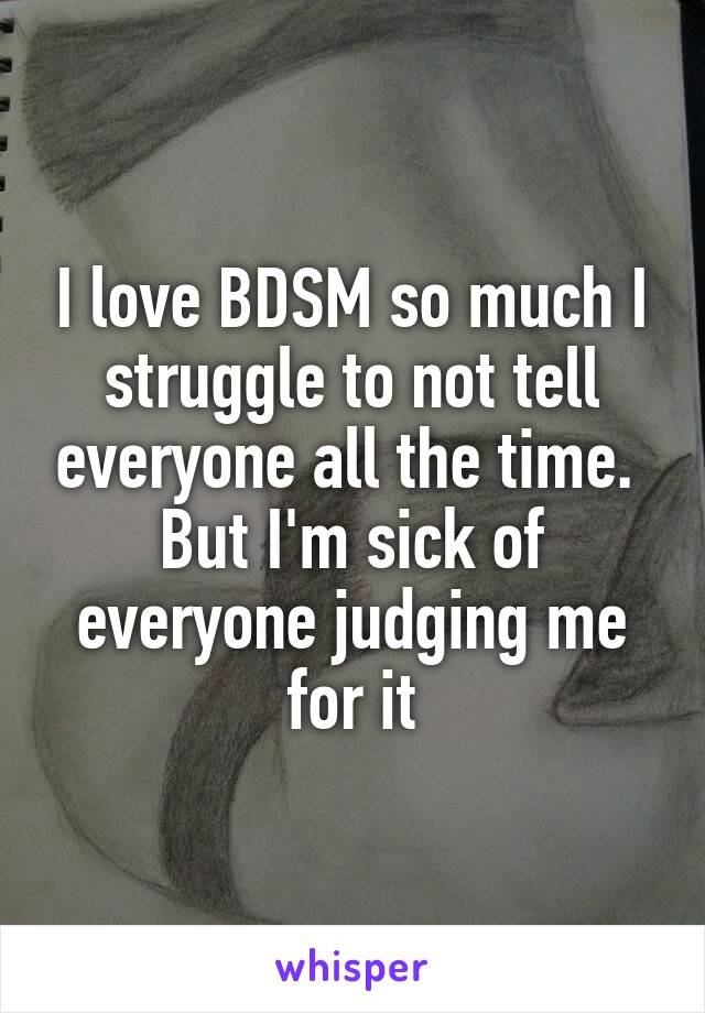 I love BDSM so much I struggle to not tell everyone all the time. 
But I'm sick of everyone judging me for it