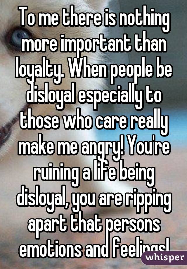 To me there is nothing more important than loyalty. When people be disloyal especially to those who care really make me angry! You're ruining a life being disloyal, you are ripping apart that persons emotions and feelings!