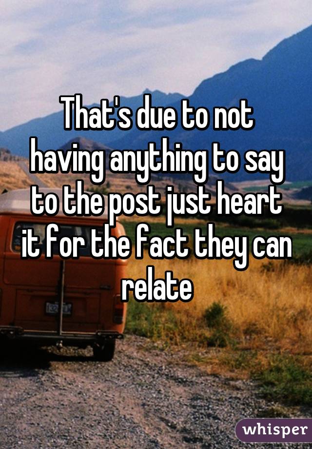 That's due to not having anything to say to the post just heart it for the fact they can relate
