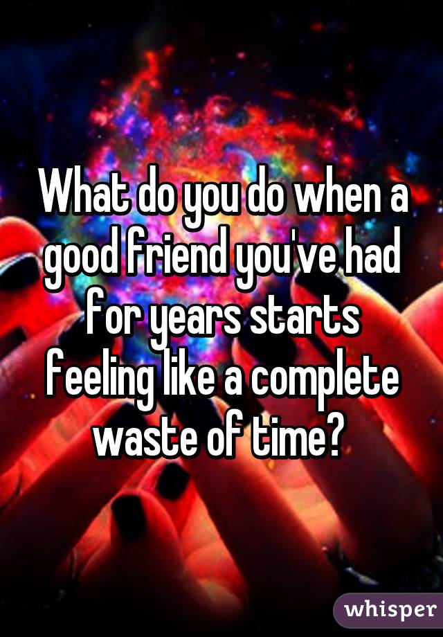 What do you do when a good friend you've had for years starts feeling like a complete waste of time? 