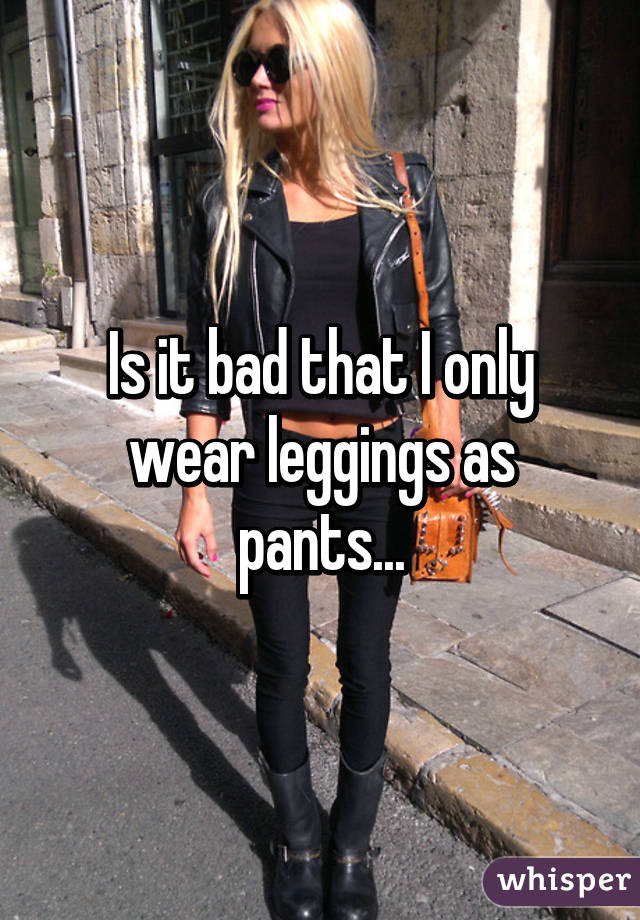 Is it bad that I only wear leggings as pants...