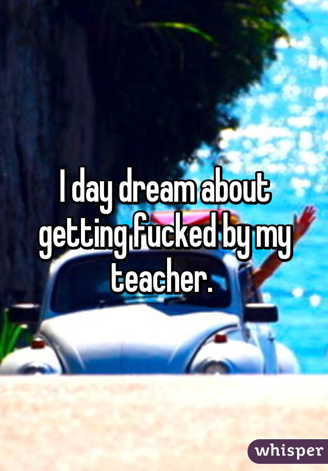 I day dream about getting fucked by my teacher. 