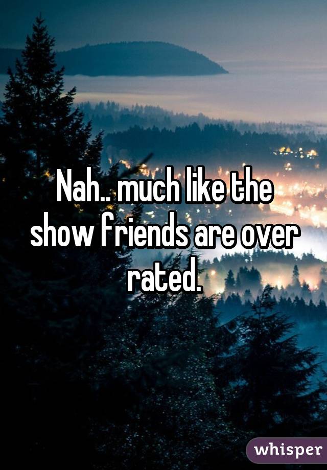 Nah.. much like the show friends are over rated.