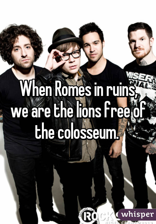 When Romes in ruins, we are the lions free of the colosseum. 