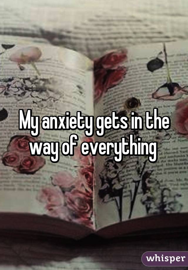 My anxiety gets in the way of everything 
